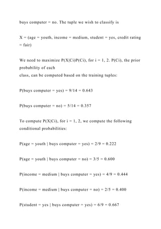 buys computer = no. The tuple we wish to classify is
X = (age = youth, income = medium, student = yes, credit rating
= fair)
We need to maximize P(X|Ci)P(Ci), for i = 1, 2. P(Ci), the prior
probability of each
class, can be computed based on the training tuples:
P(buys computer = yes) = 9/14 = 0.643
P(buys computer = no) = 5/14 = 0.357
To compute P(X|Ci), for i = 1, 2, we compute the following
conditional probabilities:
P(age = youth | buys computer = yes) = 2/9 = 0.222
P(age = youth | buys computer = no) = 3/5 = 0.600
P(income = medium | buys computer = yes) = 4/9 = 0.444
P(income = medium | buys computer = no) = 2/5 = 0.400
P(student = yes | buys computer = yes) = 6/9 = 0.667
 