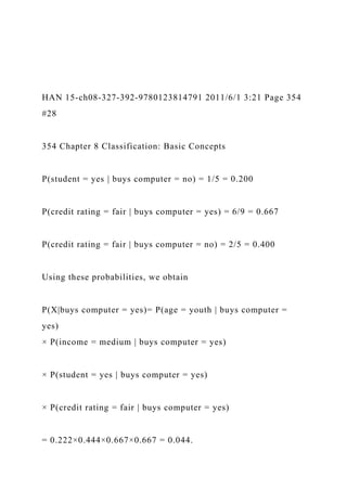 HAN 15-ch08-327-392-9780123814791 2011/6/1 3:21 Page 354
#28
354 Chapter 8 Classification: Basic Concepts
P(student = yes | buys computer = no) = 1/5 = 0.200
P(credit rating = fair | buys computer = yes) = 6/9 = 0.667
P(credit rating = fair | buys computer = no) = 2/5 = 0.400
Using these probabilities, we obtain
P(X|buys computer = yes)= P(age = youth | buys computer =
yes)
× P(income = medium | buys computer = yes)
× P(student = yes | buys computer = yes)
× P(credit rating = fair | buys computer = yes)
= 0.222×0.444×0.667×0.667 = 0.044.
 