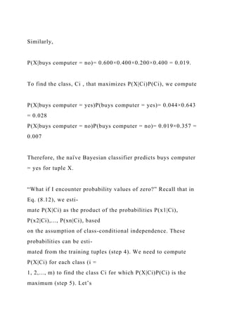 Similarly,
P(X|buys computer = no)= 0.600×0.400×0.200×0.400 = 0.019.
To find the class, Ci , that maximizes P(X|Ci)P(Ci), we compute
P(X|buys computer = yes)P(buys computer = yes)= 0.044×0.643
= 0.028
P(X|buys computer = no)P(buys computer = no)= 0.019×0.357 =
0.007
Therefore, the naı̈ ve Bayesian classifier predicts buys computer
= yes for tuple X.
“What if I encounter probability values of zero?” Recall that in
Eq. (8.12), we esti-
mate P(X|Ci) as the product of the probabilities P(x1|Ci),
P(x2|Ci),..., P(xn|Ci), based
on the assumption of class-conditional independence. These
probabilities can be esti-
mated from the training tuples (step 4). We need to compute
P(X|Ci) for each class (i =
1, 2,..., m) to find the class Ci for which P(X|Ci)P(Ci) is the
maximum (step 5). Let’s
 
