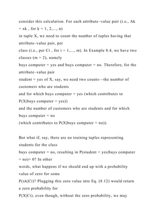 consider this calculation. For each attribute–value pair (i.e., Ak
= xk , for k = 1, 2,..., n)
in tuple X, we need to count the number of tuples having that
attribute–value pair, per
class (i.e., per Ci , for i = 1,..., m). In Example 8.4, we have two
classes (m = 2), namely
buys computer = yes and buys computer = no. Therefore, for the
attribute–value pair
student = yes of X, say, we need two counts—the number of
customers who are students
and for which buys computer = yes (which contributes to
P(X|buys computer = yes))
and the number of customers who are students and for which
buys computer = no
(which contributes to P(X|buys computer = no)).
But what if, say, there are no training tuples representing
students for the class
buys computer = no, resulting in P(student = yes|buys computer
= no)= 0? In other
words, what happens if we should end up with a probability
value of zero for some
P(xk|Ci)? Plugging this zero value into Eq. (8.12) would return
a zero probability for
P(X|Ci), even though, without the zero probability, we may
 