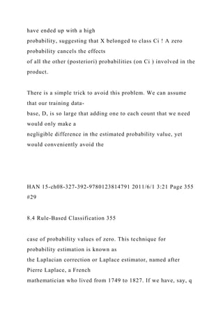 have ended up with a high
probability, suggesting that X belonged to class Ci ! A zero
probability cancels the effects
of all the other (posteriori) probabilities (on Ci ) involved in the
product.
There is a simple trick to avoid this problem. We can assume
that our training data-
base, D, is so large that adding one to each count that we need
would only make a
negligible difference in the estimated probability value, yet
would conveniently avoid the
HAN 15-ch08-327-392-9780123814791 2011/6/1 3:21 Page 355
#29
8.4 Rule-Based Classification 355
case of probability values of zero. This technique for
probability estimation is known as
the Laplacian correction or Laplace estimator, named after
Pierre Laplace, a French
mathematician who lived from 1749 to 1827. If we have, say, q
 
