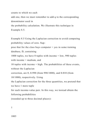 counts to which we each
add one, then we must remember to add q to the corresponding
denominator used in
the probability calculation. We illustrate this technique in
Example 8.5.
Example 8.5 Using the Laplacian correction to avoid computing
probability values of zero. Sup-
pose that for the class buys computer = yes in some training
database, D, containing
1000 tuples, we have 0 tuples with income = low, 990 tuples
with income = medium, and
10 tuples with income = high. The probabilities of these events,
without the Laplacian
correction, are 0, 0.990 (from 990/1000), and 0.010 (from
10/1000), respectively. Using
the Laplacian correction for the three quantities, we pretend that
we have 1 more tuple
for each income-value pair. In this way, we instead obtain the
following probabilities
(rounded up to three decimal places):
1
1003
 