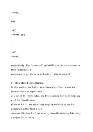 = 0.001,
991
1003
= 0.988, and
11
1003
= 0.011,
respectively. The “corrected” probability estimates are close to
their “uncorrected”
counterparts, yet the zero probability value is avoided.
8.4 Rule-Based Classification
In this section, we look at rule-based classifiers, where the
learned model is represented
as a set of IF-THEN rules. We first examine how such rules are
used for classification
(Section 8.4.1). We then study ways in which they can be
generated, either from a deci-
sion tree (Section 8.4.2) or directly from the training data using
a sequential covering
 