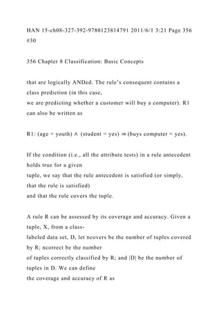 HAN 15-ch08-327-392-9780123814791 2011/6/1 3:21 Page 356
#30
356 Chapter 8 Classification: Basic Concepts
that are logically ANDed. The rule’s consequent contains a
class prediction (in this case,
we are predicting whether a customer will buy a computer). R1
can also be written as
R1: (age = youth) ∧ (student = yes) ⇒ (buys computer = yes).
If the condition (i.e., all the attribute tests) in a rule antecedent
holds true for a given
tuple, we say that the rule antecedent is satisfied (or simply,
that the rule is satisfied)
and that the rule covers the tuple.
A rule R can be assessed by its coverage and accuracy. Given a
tuple, X, from a class-
labeled data set, D, let ncovers be the number of tuples covered
by R; ncorrect be the number
of tuples correctly classified by R; and |D| be the number of
tuples in D. We can define
the coverage and accuracy of R as
 