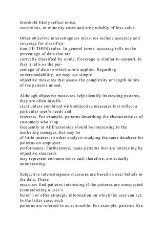 threshold likely reflect noise,
exceptions, or minority cases and are probably of less value.
Other objective interestingness measures include accuracy and
coverage for classifica-
tion (IF-THEN) rules. In general terms, accuracy tells us the
percentage of data that are
correctly classified by a rule. Coverage is similar to support, in
that it tells us the per-
centage of data to which a rule applies. Regarding
understandability, we may use simple
objective measures that assess the complexity or length in bits
of the patterns mined.
Although objective measures help identify interesting patterns,
they are often insuffi-
cient unless combined with subjective measures that reflect a
particular user’s needs and
interests. For example, patterns describing the characteristics of
customers who shop
frequently at AllElectronics should be interesting to the
marketing manager, but may be
of little interest to other analysts studying the same database for
patterns on employee
performance. Furthermore, many patterns that are interesting by
objective standards
may represent common sense and, therefore, are actually
uninteresting.
Subjective interestingness measures are based on user beliefs in
the data. These
measures find patterns interesting if the patterns are unexpected
(contradicting a user’s
belief ) or offer strategic information on which the user can act.
In the latter case, such
patterns are referred to as actionable. For example, patterns like
 