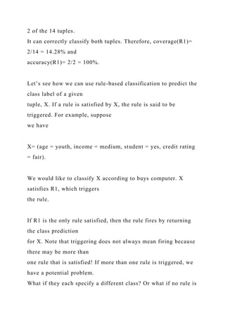 2 of the 14 tuples.
It can correctly classify both tuples. Therefore, coverage(R1)=
2/14 = 14.28% and
accuracy(R1)= 2/2 = 100%.
Let’s see how we can use rule-based classification to predict the
class label of a given
tuple, X. If a rule is satisfied by X, the rule is said to be
triggered. For example, suppose
we have
X= (age = youth, income = medium, student = yes, credit rating
= fair).
We would like to classify X according to buys computer. X
satisfies R1, which triggers
the rule.
If R1 is the only rule satisfied, then the rule fires by returning
the class prediction
for X. Note that triggering does not always mean firing because
there may be more than
one rule that is satisfied! If more than one rule is triggered, we
have a potential problem.
What if they each specify a different class? Or what if no rule is
 