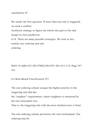 satisfied by X?
We tackle the first question. If more than one rule is triggered,
we need a conflict
resolution strategy to figure out which rule gets to fire and
assign its class prediction
to X. There are many possible strategies. We look at two,
namely size ordering and rule
ordering.
HAN 15-ch08-327-392-9780123814791 2011/6/1 3:21 Page 357
#31
8.4 Rule-Based Classification 357
The size ordering scheme assigns the highest priority to the
triggering rule that has
the “toughest” requirements, where toughness is measured by
the rule antecedent size.
That is, the triggering rule with the most attribute tests is fired.
The rule ordering scheme prioritizes the rules beforehand. The
ordering may be
 