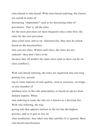 class-based or rule-based. With class-based ordering, the classes
are sorted in order of
decreasing “importance” such as by decreasing order of
prevalence. That is, all the rules
for the most prevalent (or most frequent) class come first, the
rules for the next prevalent
class come next, and so on. Alternatively, they may be sorted
based on the misclassifica-
tion cost per class. Within each class, the rules are not
ordered—they don’t have to be
because they all predict the same class (and so there can be no
class conflict!).
With rule-based ordering, the rules are organized into one long
priority list, accord-
ing to some measure of rule quality, such as accuracy, coverage,
or size (number of
attribute tests in the rule antecedent), or based on advice from
domain experts. When
rule ordering is used, the rule set is known as a decision list.
With rule ordering, the trig-
gering rule that appears earliest in the list has the highest
priority, and so it gets to fire its
class prediction. Any other rule that satisfies X is ignored. Most
rule-based classification
 