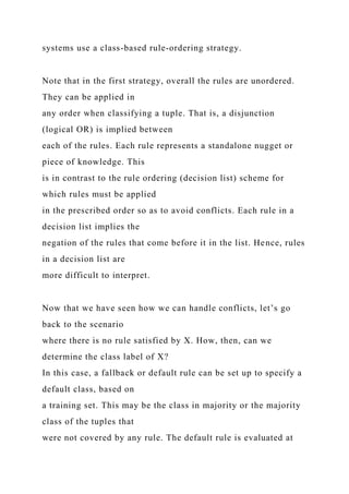systems use a class-based rule-ordering strategy.
Note that in the first strategy, overall the rules are unordered.
They can be applied in
any order when classifying a tuple. That is, a disjunction
(logical OR) is implied between
each of the rules. Each rule represents a standalone nugget or
piece of knowledge. This
is in contrast to the rule ordering (decision list) scheme for
which rules must be applied
in the prescribed order so as to avoid conflicts. Each rule in a
decision list implies the
negation of the rules that come before it in the list. Hence, rules
in a decision list are
more difficult to interpret.
Now that we have seen how we can handle conflicts, let’s go
back to the scenario
where there is no rule satisfied by X. How, then, can we
determine the class label of X?
In this case, a fallback or default rule can be set up to specify a
default class, based on
a training set. This may be the class in majority or the majority
class of the tuples that
were not covered by any rule. The default rule is evaluated at
 