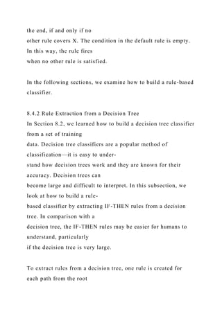the end, if and only if no
other rule covers X. The condition in the default rule is empty.
In this way, the rule fires
when no other rule is satisfied.
In the following sections, we examine how to build a rule-based
classifier.
8.4.2 Rule Extraction from a Decision Tree
In Section 8.2, we learned how to build a decision tree classifier
from a set of training
data. Decision tree classifiers are a popular method of
classification—it is easy to under-
stand how decision trees work and they are known for their
accuracy. Decision trees can
become large and difficult to interpret. In this subsection, we
look at how to build a rule-
based classifier by extracting IF-THEN rules from a decision
tree. In comparison with a
decision tree, the IF-THEN rules may be easier for humans to
understand, particularly
if the decision tree is very large.
To extract rules from a decision tree, one rule is created for
each path from the root
 