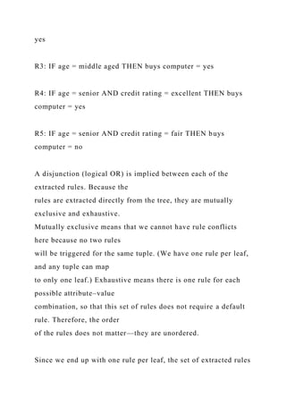 yes
R3: IF age = middle aged THEN buys computer = yes
R4: IF age = senior AND credit rating = excellent THEN buys
computer = yes
R5: IF age = senior AND credit rating = fair THEN buys
computer = no
A disjunction (logical OR) is implied between each of the
extracted rules. Because the
rules are extracted directly from the tree, they are mutually
exclusive and exhaustive.
Mutually exclusive means that we cannot have rule conflicts
here because no two rules
will be triggered for the same tuple. (We have one rule per leaf,
and any tuple can map
to only one leaf.) Exhaustive means there is one rule for each
possible attribute–value
combination, so that this set of rules does not require a default
rule. Therefore, the order
of the rules does not matter—they are unordered.
Since we end up with one rule per leaf, the set of extracted rules
 