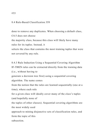 #33
8.4 Rule-Based Classification 359
done to remove any duplicates. When choosing a default class,
C4.5 does not choose
the majority class, because this class will likely have many
rules for its tuples. Instead, it
selects the class that contains the most training tuples that were
not covered by any rule.
8.4.3 Rule Induction Using a Sequential Covering Algorithm
IF-THEN rules can be extracted directly from the training data
(i.e., without having to
generate a decision tree first) using a sequential covering
algorithm. The name comes
from the notion that the rules are learned sequentially (one at a
time), where each rule
for a given class will ideally cover many of the class’s tuples
(and hopefully none of
the tuples of other classes). Sequential covering algorithms are
the most widely used
approach to mining disjunctive sets of classification rules, and
form the topic of this
subsection.
 