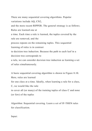 There are many sequential covering algorithms. Popular
variations include AQ, CN2,
and the more recent RIPPER. The general strategy is as follows.
Rules are learned one at
a time. Each time a rule is learned, the tuples covered by the
rule are removed, and the
process repeats on the remaining tuples. This sequential
learning of rules is in contrast
to decision tree induction. Because the path to each leaf in a
decision tree corresponds to
a rule, we can consider decision tree induction as learning a set
of rules simultaneously.
A basic sequential covering algorithm is shown in Figure 8.10.
Here, rules are learned
for one class at a time. Ideally, when learning a rule for a class,
C, we would like the rule
to cover all (or many) of the training tuples of class C and none
(or few) of the tuples
Algorithm: Sequential covering. Learn a set of IF-THEN rules
for classification.
Input:
 