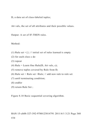 D, a data set of class-labeled tuples;
Att vals, the set of all attributes and their possible values.
Output: A set of IF-THEN rules.
Method:
(1) Rule set ={}; // initial set of rules learned is empty
(2) for each class c do
(3) repeat
(4) Rule = Learn One Rule(D, Att vals, c);
(5) remove tuples covered by Rule from D;
(6) Rule set = Rule set +Rule; // add new rule to rule set
(7) until terminating condition;
(8) endfor
(9) return Rule Set ;
Figure 8.10 Basic sequential covering algorithm.
HAN 15-ch08-327-392-9780123814791 2011/6/1 3:21 Page 360
#34
 