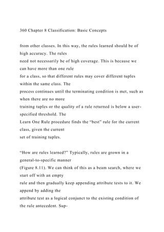 360 Chapter 8 Classification: Basic Concepts
from other classes. In this way, the rules learned should be of
high accuracy. The rules
need not necessarily be of high coverage. This is because we
can have more than one rule
for a class, so that different rules may cover different tuples
within the same class. The
process continues until the terminating condition is met, such as
when there are no more
training tuples or the quality of a rule returned is below a user-
specified threshold. The
Learn One Rule procedure finds the “best” rule for the current
class, given the current
set of training tuples.
“How are rules learned?” Typically, rules are grown in a
general-to-specific manner
(Figure 8.11). We can think of this as a beam search, where we
start off with an empty
rule and then gradually keep appending attribute tests to it. We
append by adding the
attribute test as a logical conjunct to the existing condition of
the rule antecedent. Sup-
 
