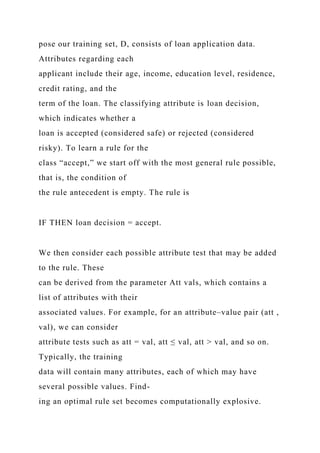 pose our training set, D, consists of loan application data.
Attributes regarding each
applicant include their age, income, education level, residence,
credit rating, and the
term of the loan. The classifying attribute is loan decision,
which indicates whether a
loan is accepted (considered safe) or rejected (considered
risky). To learn a rule for the
class “accept,” we start off with the most general rule possible,
that is, the condition of
the rule antecedent is empty. The rule is
IF THEN loan decision = accept.
We then consider each possible attribute test that may be added
to the rule. These
can be derived from the parameter Att vals, which contains a
list of attributes with their
associated values. For example, for an attribute–value pair (att ,
val), we can consider
attribute tests such as att = val, att ≤ val, att > val, and so on.
Typically, the training
data will contain many attributes, each of which may have
several possible values. Find-
ing an optimal rule set becomes computationally explosive.
 