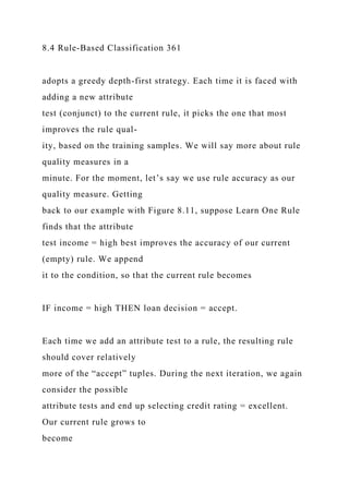8.4 Rule-Based Classification 361
adopts a greedy depth-first strategy. Each time it is faced with
adding a new attribute
test (conjunct) to the current rule, it picks the one that most
improves the rule qual-
ity, based on the training samples. We will say more about rule
quality measures in a
minute. For the moment, let’s say we use rule accuracy as our
quality measure. Getting
back to our example with Figure 8.11, suppose Learn One Rule
finds that the attribute
test income = high best improves the accuracy of our current
(empty) rule. We append
it to the condition, so that the current rule becomes
IF income = high THEN loan decision = accept.
Each time we add an attribute test to a rule, the resulting rule
should cover relatively
more of the “accept” tuples. During the next iteration, we again
consider the possible
attribute tests and end up selecting credit rating = excellent.
Our current rule grows to
become
 