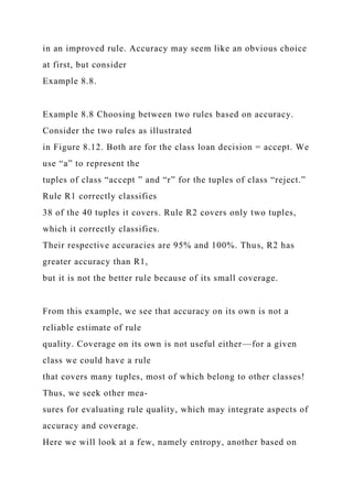 in an improved rule. Accuracy may seem like an obvious choice
at first, but consider
Example 8.8.
Example 8.8 Choosing between two rules based on accuracy.
Consider the two rules as illustrated
in Figure 8.12. Both are for the class loan decision = accept. We
use “a” to represent the
tuples of class “accept ” and “r” for the tuples of class “reject.”
Rule R1 correctly classifies
38 of the 40 tuples it covers. Rule R2 covers only two tuples,
which it correctly classifies.
Their respective accuracies are 95% and 100%. Thus, R2 has
greater accuracy than R1,
but it is not the better rule because of its small coverage.
From this example, we see that accuracy on its own is not a
reliable estimate of rule
quality. Coverage on its own is not useful either—for a given
class we could have a rule
that covers many tuples, most of which belong to other classes!
Thus, we seek other mea-
sures for evaluating rule quality, which may integrate aspects of
accuracy and coverage.
Here we will look at a few, namely entropy, another based on
 