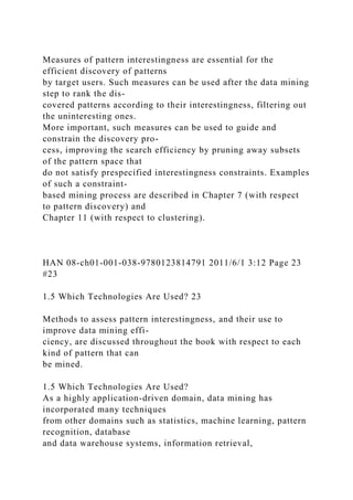 Measures of pattern interestingness are essential for the
efficient discovery of patterns
by target users. Such measures can be used after the data mining
step to rank the dis-
covered patterns according to their interestingness, filtering out
the uninteresting ones.
More important, such measures can be used to guide and
constrain the discovery pro-
cess, improving the search efficiency by pruning away subsets
of the pattern space that
do not satisfy prespecified interestingness constraints. Examples
of such a constraint-
based mining process are described in Chapter 7 (with respect
to pattern discovery) and
Chapter 11 (with respect to clustering).
HAN 08-ch01-001-038-9780123814791 2011/6/1 3:12 Page 23
#23
1.5 Which Technologies Are Used? 23
Methods to assess pattern interestingness, and their use to
improve data mining effi-
ciency, are discussed throughout the book with respect to each
kind of pattern that can
be mined.
1.5 Which Technologies Are Used?
As a highly application-driven domain, data mining has
incorporated many techniques
from other domains such as statistics, machine learning, pattern
recognition, database
and data warehouse systems, information retrieval,
 