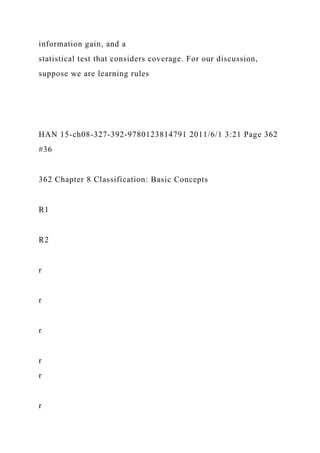 information gain, and a
statistical test that considers coverage. For our discussion,
suppose we are learning rules
HAN 15-ch08-327-392-9780123814791 2011/6/1 3:21 Page 362
#36
362 Chapter 8 Classification: Basic Concepts
R1
R2
r
r
r
r
r
r
 