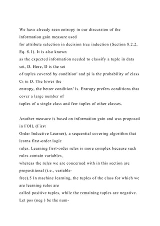 We have already seen entropy in our discussion of the
information gain measure used
for attribute selection in decision tree induction (Section 8.2.2,
Eq. 8.1). It is also known
as the expected information needed to classify a tuple in data
set, D. Here, D is the set
of tuples covered by condition′ and pi is the probability of class
Ci in D. The lower the
entropy, the better condition′ is. Entropy prefers conditions that
cover a large number of
tuples of a single class and few tuples of other classes.
Another measure is based on information gain and was proposed
in FOIL (First
Order Inductive Learner), a sequential covering algorithm that
learns first-order logic
rules. Learning first-order rules is more complex because such
rules contain variables,
whereas the rules we are concerned with in this section are
propositional (i.e., variable-
free).5 In machine learning, the tuples of the class for which we
are learning rules are
called positive tuples, while the remaining tuples are negative.
Let pos (neg ) be the num-
 