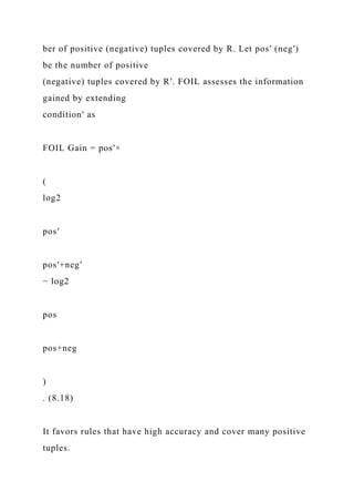 ber of positive (negative) tuples covered by R. Let pos′ (neg′)
be the number of positive
(negative) tuples covered by R′. FOIL assesses the information
gained by extending
condition′ as
FOIL Gain = pos′×
(
log2
pos′
pos′+neg′
− log2
pos
pos+neg
)
. (8.18)
It favors rules that have high accuracy and cover many positive
tuples.
 