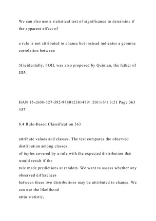 We can also use a statistical test of significance to determine if
the apparent effect of
a rule is not attributed to chance but instead indicates a genuine
correlation between
5Incidentally, FOIL was also proposed by Quinlan, the father of
ID3.
HAN 15-ch08-327-392-9780123814791 2011/6/1 3:21 Page 363
#37
8.4 Rule-Based Classification 363
attribute values and classes. The test compares the observed
distribution among classes
of tuples covered by a rule with the expected distribution that
would result if the
rule made predictions at random. We want to assess whether any
observed differences
between these two distributions may be attributed to chance. We
can use the likelihood
ratio statistic,
 