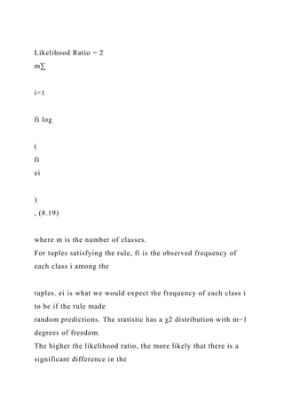Likelihood Ratio = 2
m∑
i=1
fi log
(
fi
ei
)
, (8.19)
where m is the number of classes.
For tuples satisfying the rule, fi is the observed frequency of
each class i among the
tuples. ei is what we would expect the frequency of each class i
to be if the rule made
random predictions. The statistic has a χ2 distribution with m−1
degrees of freedom.
The higher the likelihood ratio, the more likely that there is a
significant difference in the
 