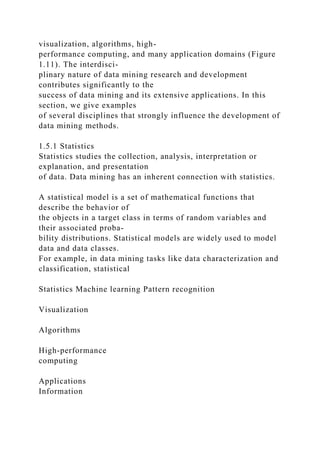 visualization, algorithms, high-
performance computing, and many application domains (Figure
1.11). The interdisci-
plinary nature of data mining research and development
contributes significantly to the
success of data mining and its extensive applications. In this
section, we give examples
of several disciplines that strongly influence the development of
data mining methods.
1.5.1 Statistics
Statistics studies the collection, analysis, interpretation or
explanation, and presentation
of data. Data mining has an inherent connection with statistics.
A statistical model is a set of mathematical functions that
describe the behavior of
the objects in a target class in terms of random variables and
their associated proba-
bility distributions. Statistical models are widely used to model
data and data classes.
For example, in data mining tasks like data characterization and
classification, statistical
Statistics Machine learning Pattern recognition
Visualization
Algorithms
High-performance
computing
Applications
Information
 