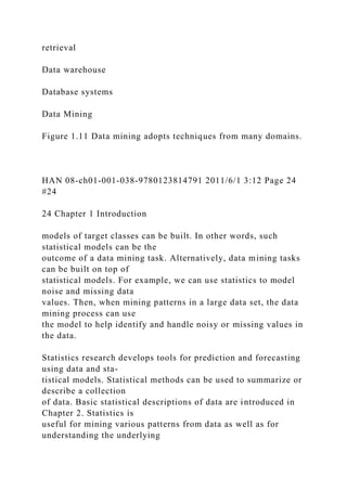 retrieval
Data warehouse
Database systems
Data Mining
Figure 1.11 Data mining adopts techniques from many domains.
HAN 08-ch01-001-038-9780123814791 2011/6/1 3:12 Page 24
#24
24 Chapter 1 Introduction
models of target classes can be built. In other words, such
statistical models can be the
outcome of a data mining task. Alternatively, data mining tasks
can be built on top of
statistical models. For example, we can use statistics to model
noise and missing data
values. Then, when mining patterns in a large data set, the data
mining process can use
the model to help identify and handle noisy or missing values in
the data.
Statistics research develops tools for prediction and forecasting
using data and sta-
tistical models. Statistical methods can be used to summarize or
describe a collection
of data. Basic statistical descriptions of data are introduced in
Chapter 2. Statistics is
useful for mining various patterns from data as well as for
understanding the underlying
 