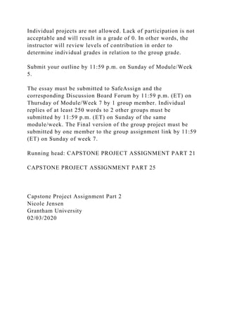 Individual projects are not allowed. Lack of participation is not
acceptable and will result in a grade of 0. In other words, the
instructor will review levels of contribution in order to
determine individual grades in relation to the group grade.
Submit your outline by 11:59 p.m. on Sunday of Module/Week
5.
The essay must be submitted to SafeAssign and the
corresponding Discussion Board Forum by 11:59 p.m. (ET) on
Thursday of Module/Week 7 by 1 group member. Individual
replies of at least 250 words to 2 other groups must be
submitted by 11:59 p.m. (ET) on Sunday of the same
module/week. The Final version of the group project must be
submitted by one member to the group assignment link by 11:59
(ET) on Sunday of week 7.
Running head: CAPSTONE PROJECT ASSIGNMENT PART 21
CAPSTONE PROJECT ASSIGNMENT PART 25
Capstone Project Assignment Part 2
Nicole Jensen
Grantham University
02/03/2020
 