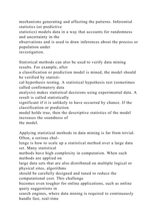 mechanisms generating and affecting the patterns. Inferential
statistics (or predictive
statistics) models data in a way that accounts for randomness
and uncertainty in the
observations and is used to draw inferences about the process or
population under
investigation.
Statistical methods can also be used to verify data mining
results. For example, after
a classification or prediction model is mined, the model should
be verified by statisti-
cal hypothesis testing. A statistical hypothesis test (sometimes
called confirmatory data
analysis) makes statistical decisions using experimental data. A
result is called statistically
significant if it is unlikely to have occurred by chance. If the
classification or prediction
model holds true, then the descriptive statistics of the model
increases the soundness of
the model.
Applying statistical methods in data mining is far from trivial.
Often, a serious chal-
lenge is how to scale up a statistical method over a large data
set. Many statistical
methods have high complexity in computation. When such
methods are applied on
large data sets that are also distributed on multiple logical or
physical sites, algorithms
should be carefully designed and tuned to reduce the
computational cost. This challenge
becomes even tougher for online applications, such as online
query suggestions in
search engines, where data mining is required to continuously
handle fast, real-time
 