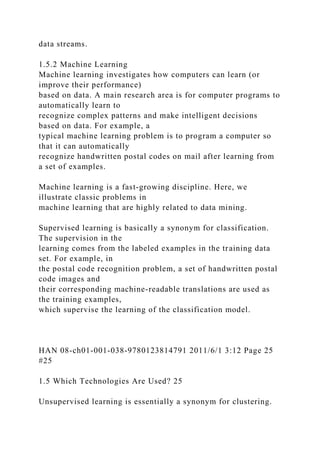 data streams.
1.5.2 Machine Learning
Machine learning investigates how computers can learn (or
improve their performance)
based on data. A main research area is for computer programs to
automatically learn to
recognize complex patterns and make intelligent decisions
based on data. For example, a
typical machine learning problem is to program a computer so
that it can automatically
recognize handwritten postal codes on mail after learning from
a set of examples.
Machine learning is a fast-growing discipline. Here, we
illustrate classic problems in
machine learning that are highly related to data mining.
Supervised learning is basically a synonym for classification.
The supervision in the
learning comes from the labeled examples in the training data
set. For example, in
the postal code recognition problem, a set of handwritten postal
code images and
their corresponding machine-readable translations are used as
the training examples,
which supervise the learning of the classification model.
HAN 08-ch01-001-038-9780123814791 2011/6/1 3:12 Page 25
#25
1.5 Which Technologies Are Used? 25
Unsupervised learning is essentially a synonym for clustering.
 