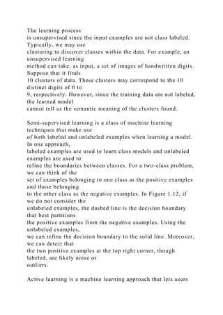 The learning process
is unsupervised since the input examples are not class labeled.
Typically, we may use
clustering to discover classes within the data. For example, an
unsupervised learning
method can take, as input, a set of images of handwritten digits.
Suppose that it finds
10 clusters of data. These clusters may correspond to the 10
distinct digits of 0 to
9, respectively. However, since the training data are not labeled,
the learned model
cannot tell us the semantic meaning of the clusters found.
Semi-supervised learning is a class of machine learning
techniques that make use
of both labeled and unlabeled examples when learning a model.
In one approach,
labeled examples are used to learn class models and unlabeled
examples are used to
refine the boundaries between classes. For a two-class problem,
we can think of the
set of examples belonging to one class as the positive examples
and those belonging
to the other class as the negative examples. In Figure 1.12, if
we do not consider the
unlabeled examples, the dashed line is the decision boundary
that best partitions
the positive examples from the negative examples. Using the
unlabeled examples,
we can refine the decision boundary to the solid line. Moreover,
we can detect that
the two positive examples at the top right corner, though
labeled, are likely noise or
outliers.
Active learning is a machine learning approach that lets users
 