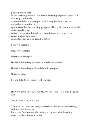 play an active role
in the learning process. An active learning approach can ask a
user (e.g., a domain
expert) to label an example, which may be from a set of
unlabeled examples or
synthesized by the learning program. The goal is to optimize the
model quality by
actively acquiring knowledge from human users, given a
constraint on how many
examples they can be asked to label.
Positive example
Negative example
Unlabeled example
Decision boundary without unlabeled examples
Decision boundary with unlabeled examples
Noise/outliers
Figure 1.12 Semi-supervised learning.
HAN 08-ch01-001-038-9780123814791 2011/6/1 3:12 Page 26
#26
26 Chapter 1 Introduction
You can see there are many similarities between data mining
and machine learning.
For classification and clustering tasks, machine learning
research often focuses on the
 