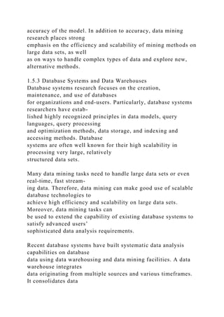 accuracy of the model. In addition to accuracy, data mining
research places strong
emphasis on the efficiency and scalability of mining methods on
large data sets, as well
as on ways to handle complex types of data and explore new,
alternative methods.
1.5.3 Database Systems and Data Warehouses
Database systems research focuses on the creation,
maintenance, and use of databases
for organizations and end-users. Particularly, database systems
researchers have estab-
lished highly recognized principles in data models, query
languages, query processing
and optimization methods, data storage, and indexing and
accessing methods. Database
systems are often well known for their high scalability in
processing very large, relatively
structured data sets.
Many data mining tasks need to handle large data sets or even
real-time, fast stream-
ing data. Therefore, data mining can make good use of scalable
database technologies to
achieve high efficiency and scalability on large data sets.
Moreover, data mining tasks can
be used to extend the capability of existing database systems to
satisfy advanced users’
sophisticated data analysis requirements.
Recent database systems have built systematic data analysis
capabilities on database
data using data warehousing and data mining facilities. A data
warehouse integrates
data originating from multiple sources and various timeframes.
It consolidates data
 