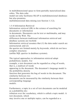 in multidimensional space to form partially materialized data
cubes. The data cube
model not only facilitates OLAP in multidimensional databases
but also promotes
multidimensional data mining (see Section 1.3.2).
1.5.4 Information Retrieval
Information retrieval (IR) is the science of searching for
documents or information
in documents. Documents can be text or multimedia, and may
reside on the Web. The
differences between traditional information retrieval and
database systems are twofold:
Information retrieval assumes that (1) the data under search are
unstructured; and (2)
the queries are formed mainly by keywords, which do not have
complex structures
(unlike SQL queries in database systems).
The typical approaches in information retrieval adopt
probabilistic models. For
example, a text document can be regarded as a bag of words,
that is, a multiset of words
appearing in the document. The document’s language model is
the probability density
function that generates the bag of words in the document. The
similarity between two
documents can be measured by the similarity between their
corresponding language
models.
Furthermore, a topic in a set of text documents can be modeled
as a probability dis-
tribution over the vocabulary, which is called a topic model. A
text document, which
may involve one or multiple topics, can be regarded as a
 
