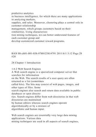 predictive analytics
in business intelligence, for which there are many applications
in analyzing markets,
supplies, and sales. Moreover, clustering plays a central role in
customer relationship
management, which groups customers based on their
similarities. Using characteriza-
tion mining techniques, we can better understand features of
each customer group and
develop customized customer reward programs.
HAN 08-ch01-001-038-9780123814791 2011/6/1 3:12 Page 28
#28
28 Chapter 1 Introduction
1.6.2 Web Search Engines
A Web search engine is a specialized computer server that
searches for information
on the Web. The search results of a user query are often
returned as a list (sometimes
called hits). The hits may consist of web pages, images, and
other types of files. Some
search engines also search and return data available in public
databases or open directo-
ries. Search engines differ from web directories in that web
directories are maintained
by human editors whereas search engines operate
algorithmically or by a mixture of
algorithmic and human input.
Web search engines are essentially very large data mining
applications. Various data
mining techniques are used in all aspects of search engines,
 