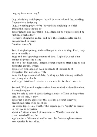 ranging from crawling 5
(e.g., deciding which pages should be crawled and the crawling
frequencies), indexing
(e.g., selecting pages to be indexed and deciding to which
extent the index should be
constructed), and searching (e.g., deciding how pages should be
ranked, which adver-
tisements should be added, and how the search results can be
personalized or made
“context aware”).
Search engines pose grand challenges to data mining. First, they
have to handle a
huge and ever-growing amount of data. Typically, such data
cannot be processed using
one or a few machines. Instead, search engines often need to use
computer clouds, which
consist of thousands or even hundreds of thousands of
computers that collaboratively
mine the huge amount of data. Scaling up data mining methods
over computer clouds
and large distributed data sets is an area for further research.
Second, Web search engines often have to deal with online data.
A search engine
may be able to afford constructing a model offline on huge data
sets. To do this, it may
construct a query classifier that assigns a search query to
predefined categories based on
the query topic (i.e., whether the search query “apple” is meant
to retrieve information
about a fruit or a brand of computers). Whether a model is
constructed offline, the
application of the model online must be fast enough to answer
user queries in real time.
 