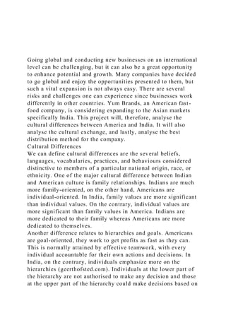 Going global and conducting new businesses on an international
level can be challenging, but it can also be a great opportunity
to enhance potential and growth. Many companies have decided
to go global and enjoy the opportunities presented to them, but
such a vital expansion is not always easy. There are several
risks and challenges one can experience since businesses work
differently in other countries. Yum Brands, an American fast-
food company, is considering expanding to the Asian markets
specifically India. This project will, therefore, analyse the
cultural differences between America and India. It will also
analyse the cultural exchange, and lastly, analyse the best
distribution method for the company.
Cultural Differences
We can define cultural differences are the several beliefs,
languages, vocabularies, practices, and behaviours considered
distinctive to members of a particular national origin, race, or
ethnicity. One of the major cultural difference between Indian
and American culture is family relationships. Indians are much
more family-oriented, on the other hand, Americans are
individual-oriented. In India, family values are more significant
than individual values. On the contrary, individual values are
more significant than family values in America. Indians are
more dedicated to their family whereas Americans are more
dedicated to themselves.
Another difference relates to hierarchies and goals. Americans
are goal-oriented, they work to get profits as fast as they can.
This is normally attained by effective teamwork, with every
individual accountable for their own actions and decisions. In
India, on the contrary, individuals emphasize more on the
hierarchies (geerthofsted.com). Individuals at the lower part of
the hierarchy are not authorised to make any decision and those
at the upper part of the hierarchy could make decisions based on
 