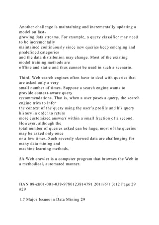 Another challenge is maintaining and incrementally updating a
model on fast-
growing data streams. For example, a query classifier may need
to be incrementally
maintained continuously since new queries keep emerging and
predefined categories
and the data distribution may change. Most of the existing
model training methods are
offline and static and thus cannot be used in such a scenario.
Third, Web search engines often have to deal with queries that
are asked only a very
small number of times. Suppose a search engine wants to
provide context-aware query
recommendations. That is, when a user poses a query, the search
engine tries to infer
the context of the query using the user’s profile and his query
history in order to return
more customized answers within a small fraction of a second.
However, although the
total number of queries asked can be huge, most of the queries
may be asked only once
or a few times. Such severely skewed data are challenging for
many data mining and
machine learning methods.
5A Web crawler is a computer program that browses the Web in
a methodical, automated manner.
HAN 08-ch01-001-038-9780123814791 2011/6/1 3:12 Page 29
#29
1.7 Major Issues in Data Mining 29
 