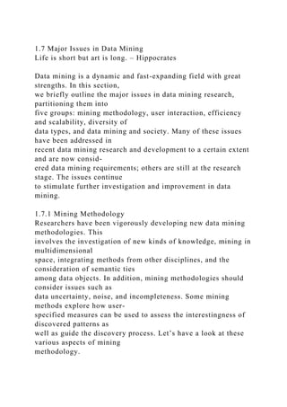 1.7 Major Issues in Data Mining
Life is short but art is long. – Hippocrates
Data mining is a dynamic and fast-expanding field with great
strengths. In this section,
we briefly outline the major issues in data mining research,
partitioning them into
five groups: mining methodology, user interaction, efficiency
and scalability, diversity of
data types, and data mining and society. Many of these issues
have been addressed in
recent data mining research and development to a certain extent
and are now consid-
ered data mining requirements; others are still at the research
stage. The issues continue
to stimulate further investigation and improvement in data
mining.
1.7.1 Mining Methodology
Researchers have been vigorously developing new data mining
methodologies. This
involves the investigation of new kinds of knowledge, mining in
multidimensional
space, integrating methods from other disciplines, and the
consideration of semantic ties
among data objects. In addition, mining methodologies should
consider issues such as
data uncertainty, noise, and incompleteness. Some mining
methods explore how user-
specified measures can be used to assess the interestingness of
discovered patterns as
well as guide the discovery process. Let’s have a look at these
various aspects of mining
methodology.
 