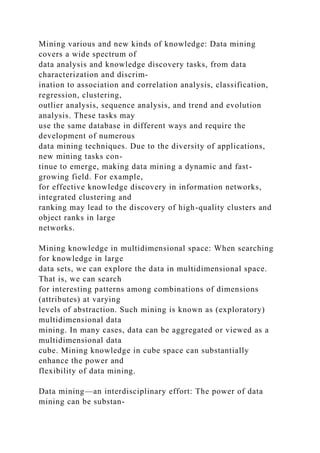 Mining various and new kinds of knowledge: Data mining
covers a wide spectrum of
data analysis and knowledge discovery tasks, from data
characterization and discrim-
ination to association and correlation analysis, classification,
regression, clustering,
outlier analysis, sequence analysis, and trend and evolution
analysis. These tasks may
use the same database in different ways and require the
development of numerous
data mining techniques. Due to the diversity of applications,
new mining tasks con-
tinue to emerge, making data mining a dynamic and fast-
growing field. For example,
for effective knowledge discovery in information networks,
integrated clustering and
ranking may lead to the discovery of high-quality clusters and
object ranks in large
networks.
Mining knowledge in multidimensional space: When searching
for knowledge in large
data sets, we can explore the data in multidimensional space.
That is, we can search
for interesting patterns among combinations of dimensions
(attributes) at varying
levels of abstraction. Such mining is known as (exploratory)
multidimensional data
mining. In many cases, data can be aggregated or viewed as a
multidimensional data
cube. Mining knowledge in cube space can substantially
enhance the power and
flexibility of data mining.
Data mining—an interdisciplinary effort: The power of data
mining can be substan-
 