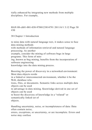 tially enhanced by integrating new methods from multiple
disciplines. For example,
HAN 08-ch01-001-038-9780123814791 2011/6/1 3:12 Page 30
#30
30 Chapter 1 Introduction
to mine data with natural language text, it makes sense to fuse
data mining methods
with methods of information retrieval and natural language
processing. As another
example, consider the mining of software bugs in large
programs. This form of min-
ing, known as bug mining, benefits from the incorporation of
software engineering
knowledge into the data mining process.
Boosting the power of discovery in a networked environment:
Most data objects reside
in a linked or interconnected environment, whether it be the
Web, database rela-
tions, files, or documents. Semantic links across multiple data
objects can be used
to advantage in data mining. Knowledge derived in one set of
objects can be used
to boost the discovery of knowledge in a “related” or
semantically linked set of
objects.
Handling uncertainty, noise, or incompleteness of data: Data
often contain noise,
errors, exceptions, or uncertainty, or are incomplete. Errors and
noise may confuse
 
