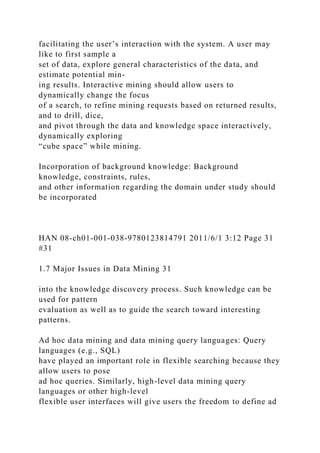 facilitating the user’s interaction with the system. A user may
like to first sample a
set of data, explore general characteristics of the data, and
estimate potential min-
ing results. Interactive mining should allow users to
dynamically change the focus
of a search, to refine mining requests based on returned results,
and to drill, dice,
and pivot through the data and knowledge space interactively,
dynamically exploring
“cube space” while mining.
Incorporation of background knowledge: Background
knowledge, constraints, rules,
and other information regarding the domain under study should
be incorporated
HAN 08-ch01-001-038-9780123814791 2011/6/1 3:12 Page 31
#31
1.7 Major Issues in Data Mining 31
into the knowledge discovery process. Such knowledge can be
used for pattern
evaluation as well as to guide the search toward interesting
patterns.
Ad hoc data mining and data mining query languages: Query
languages (e.g., SQL)
have played an important role in flexible searching because they
allow users to pose
ad hoc queries. Similarly, high-level data mining query
languages or other high-level
flexible user interfaces will give users the freedom to define ad
 