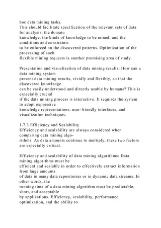 hoc data mining tasks.
This should facilitate specification of the relevant sets of data
for analysis, the domain
knowledge, the kinds of knowledge to be mined, and the
conditions and constraints
to be enforced on the discovered patterns. Optimization of the
processing of such
flexible mining requests is another promising area of study.
Presentation and visualization of data mining results: How can a
data mining system
present data mining results, vividly and flexibly, so that the
discovered knowledge
can be easily understood and directly usable by humans? This is
especially crucial
if the data mining process is interactive. It requires the system
to adopt expressive
knowledge representations, user-friendly interfaces, and
visualization techniques.
1.7.3 Efficiency and Scalability
Efficiency and scalability are always considered when
comparing data mining algo-
rithms. As data amounts continue to multiply, these two factors
are especially critical.
Efficiency and scalability of data mining algorithms: Data
mining algorithms must be
efficient and scalable in order to effectively extract information
from huge amounts
of data in many data repositories or in dynamic data streams. In
other words, the
running time of a data mining algorithm must be predictable,
short, and acceptable
by applications. Efficiency, scalability, performance,
optimization, and the ability to
 