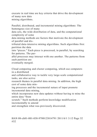 execute in real time are key criteria that drive the development
of many new data
mining algorithms.
Parallel, distributed, and incremental mining algorithms: The
humongous size of many
data sets, the wide distribution of data, and the computational
complexity of some
data mining methods are factors that motivate the development
of parallel and dis-
tributed data-intensive mining algorithms. Such algorithms first
partition the data
into “pieces.” Each piece is processed, in parallel, by searching
for patterns. The par-
allel processes may interact with one another. The patterns from
each partition are
eventually merged.
Cloud computing and cluster computing, which use computers
in a distributed
and collaborative way to tackle very large-scale computational
tasks, are also active
research themes in parallel data mining. In addition, the high
cost of some data min-
ing processes and the incremental nature of input promote
incremental data mining,
which incorporates new data updates without having to mine the
entire data “from
scratch.” Such methods perform knowledge modification
incrementally to amend
and strengthen what was previously discovered.
HAN 08-ch01-001-038-9780123814791 2011/6/1 3:12 Page 32
#32
 