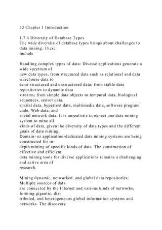 32 Chapter 1 Introduction
1.7.4 Diversity of Database Types
The wide diversity of database types brings about challenges to
data mining. These
include
Handling complex types of data: Diverse applications generate a
wide spectrum of
new data types, from structured data such as relational and data
warehouse data to
semi-structured and unstructured data; from stable data
repositories to dynamic data
streams; from simple data objects to temporal data, biological
sequences, sensor data,
spatial data, hypertext data, multimedia data, software program
code, Web data, and
social network data. It is unrealistic to expect one data mining
system to mine all
kinds of data, given the diversity of data types and the different
goals of data mining.
Domain- or application-dedicated data mining systems are being
constructed for in-
depth mining of specific kinds of data. The construction of
effective and efficient
data mining tools for diverse applications remains a challenging
and active area of
research.
Mining dynamic, networked, and global data repositories:
Multiple sources of data
are connected by the Internet and various kinds of networks,
forming gigantic, dis-
tributed, and heterogeneous global information systems and
networks. The discovery
 