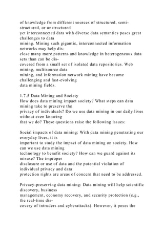 of knowledge from different sources of structured, semi-
structured, or unstructured
yet interconnected data with diverse data semantics poses great
challenges to data
mining. Mining such gigantic, interconnected information
networks may help dis-
close many more patterns and knowledge in heterogeneous data
sets than can be dis-
covered from a small set of isolated data repositories. Web
mining, multisource data
mining, and information network mining have become
challenging and fast-evolving
data mining fields.
1.7.5 Data Mining and Society
How does data mining impact society? What steps can data
mining take to preserve the
privacy of individuals? Do we use data mining in our daily lives
without even knowing
that we do? These questions raise the following issues:
Social impacts of data mining: With data mining penetrating our
everyday lives, it is
important to study the impact of data mining on society. How
can we use data mining
technology to benefit society? How can we guard against its
misuse? The improper
disclosure or use of data and the potential violation of
individual privacy and data
protection rights are areas of concern that need to be addressed.
Privacy-preserving data mining: Data mining will help scientific
discovery, business
management, economy recovery, and security protection (e.g.,
the real-time dis-
covery of intruders and cyberattacks). However, it poses the
 
