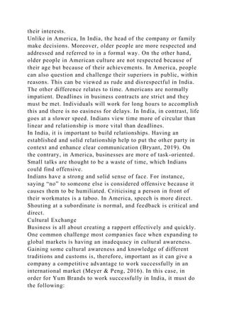 their interests.
Unlike in America, In India, the head of the company or family
make decisions. Moreover, older people are more respected and
addressed and referred to in a formal way. On the other hand,
older people in American culture are not respected because of
their age but because of their achievements. In America, people
can also question and challenge their superiors in public, within
reasons. This can be viewed as rude and disrespectful in India.
The other difference relates to time. Americans are normally
impatient. Deadlines in business contracts are strict and they
must be met. Individuals will work for long hours to accomplish
this and there is no easiness for delays. In India, in contrast, life
goes at a slower speed. Indians view time more of circular than
linear and relationship is more vital than deadlines.
In India, it is important to build relationships. Having an
established and solid relationship help to put the other party in
context and enhance clear communication (Bryant, 2019). On
the contrary, in America, businesses are more of task-oriented.
Small talks are thought to be a waste of time, which Indians
could find offensive.
Indians have a strong and solid sense of face. For instance,
saying “no” to someone else is considered offensive because it
causes them to be humiliated. Criticising a person in front of
their workmates is a taboo. In America, speech is more direct.
Shouting at a subordinate is normal, and feedback is critical and
direct.
Cultural Exchange
Business is all about creating a rapport effectively and quickly.
One common challenge most companies face when expanding to
global markets is having an inadequacy in cultural awareness.
Gaining some cultural awareness and knowledge of different
traditions and customs is, therefore, important as it can give a
company a competitive advantage to work successfully in an
international market (Meyer & Peng, 2016). In this case, in
order for Yum Brands to work successfully in India, it must do
the following:
 